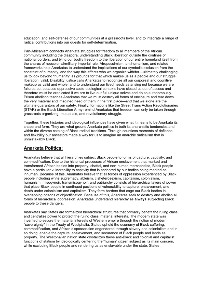 education, and self-defense of our communities at a grassroots level, and to integrate a range of
radical contributions into our quests for self-determination.

Pan-Africanism connects Anarkata struggles for freedom to all members of the African
community including the diaspora, understanding Black liberation outside the confines of
national borders, and tying our bodily freedom to the liberation of our entire homeland itself from
the snares of neocolonial/military-imperial rule. Afropessimism, antihumanism, and related
frameworks help Anarkatas to understand the implications of our symbolic exclusion from the
construct of humanity, and the way this affects who we organize with/for—ultimately challenging
Us to look beyond “humanity” as grounds for that which makes us as a people and our struggle
liberation valid ity justice calls Anarkatas to recognize all our corporeal and cognitive
makeup as valid and whole, and to understand our lived needs as arising not because we are
failures but because oppressive socio-ecological contexts have closed us out of access and
therefore must be eradicated if we are to live our full unique selves and do so autonomously.
Prison abolition teaches Anarkatas that we must destroy all forms of enclosure and tear down
the very material and imagined need of them in the first place—and that we alone are the
ultimate guarantors of our safety. Finally, formations like the Street Trans Action Revolutionaries
(STAR) or the Black Liberation Army remind Anarkatas that freedom can only be taken through
grassroots organizing, mutual aid, and revolutionary struggle.

 

 

Together, these histories and ideological influences have given what it means to be Anarkata its
shape and form. They are what ground Anarkata politics in both its anarchistic tendencies and
within the diverse catalog of Black radical traditions. Through countless moments of defiance
and flexibility our ancestors made a way for us to imagine an anarchic radicalism that is
unmistakably Black.

 

Anarkata Politic:

Anarkatas believe that all hierarchies subject Black people to forms of capture, captivity, and
commodification. Due to the historical processes of African enslavement that marked and
transformed African bodies into property, chattel, and non-human merchandise, Black people
have a particular vulnerability to captivity that is anchored by our bodies being marked as
inhuman. Because of this, Anarkatas believe that all forces of oppression experienced by Black
people including white supremacy, ableism, cisheterosexism, capitalism, colonialism,
humanism, misogynoir, transmisogynoir, and patriarchy consists of hierarchical layers of power
that place Black people in continued positions of vulnerability to capture, enslavement, and
death under colonialism and capitalism. They form borders that cage our Black bodies in
overlapping prisons of objectification. Because of this, Anarkatas seek to destroy and abolish all
forms of hierarchical oppression. Anarkatas understand hierarchy as always subjecting Black
people to these dangers.

Anarkatas say States are formalized hierarchical structures that primarily benefit the ruling class
and centralize power to protect the ruling class’ material interests. The modem state was
invented to secure the material interests of Western empire through the notion of modern
sovereignty’ in the Treaty of Westphalia. States uphold the economy of Black suffering,
commodification, and Afrikan dispossession engendered through slavery and colonialism and in
so doing, enable the capture, enslavement, and securance of Black people and lands as
property. The Westphalian nation state crystallizes these anti-Black and colonial and capitalist
functions of statism by ideologically centering the “human’ citizen subject as its main concern,
while excluding Black people and rendering us as enslavable under the state. States
